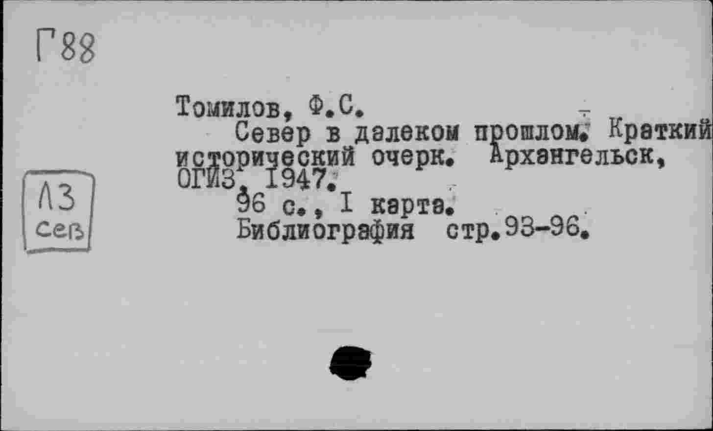 ﻿Г88
Томилов, Ф.С.
Север в далеком прошлом. Крат §г2зРИ?947ИЙ очеРк< Архангельск, $6 с,, I карта.
Библиография стр.93-96.